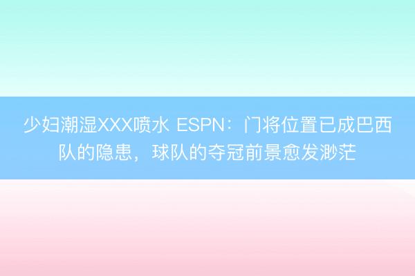 少妇潮湿XXX喷水 ESPN：门将位置已成巴西队的隐患，球队的夺冠前景愈发渺茫