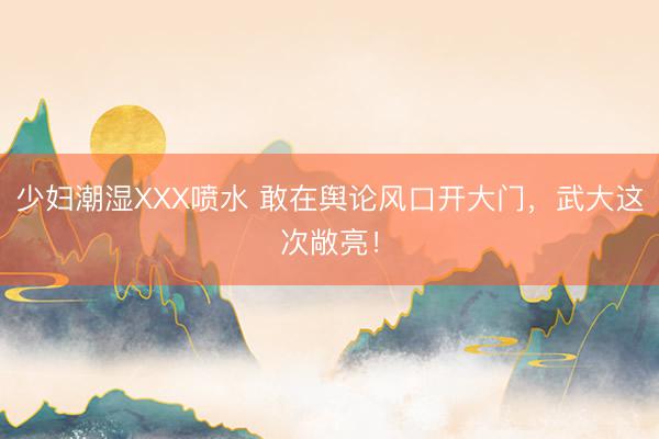 少妇潮湿XXX喷水 敢在舆论风口开大门，武大这次敞亮！