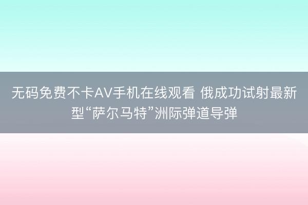 无码免费不卡AV手机在线观看 俄成功试射最新型“萨尔马特”洲际弹道导弹