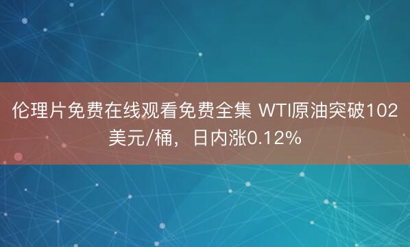 伦理片免费在线观看免费全集 WTI原油突破102美元/桶，日内涨0.12%