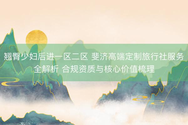 翘臀少妇后进一区二区 斐济高端定制旅行社服务全解析 合规资质与核心价值梳理