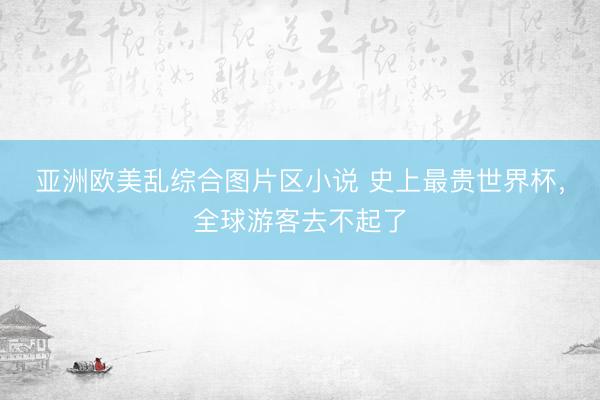 亚洲欧美乱综合图片区小说 史上最贵世界杯，全球游客去不起了