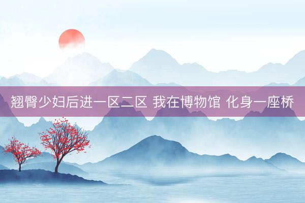 翘臀少妇后进一区二区 我在博物馆 化身一座桥