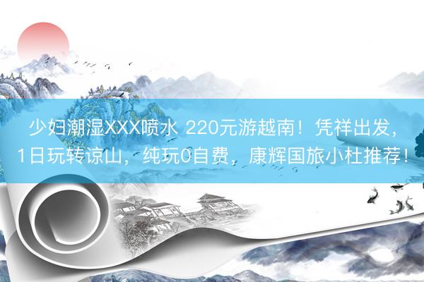少妇潮湿XXX喷水 220元游越南！凭祥出发，1日玩转谅山，纯玩0自费，康辉国旅小杜推荐！