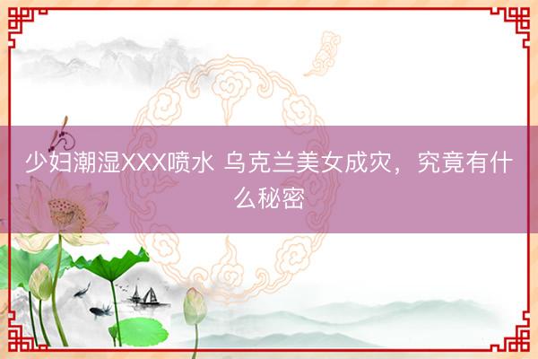少妇潮湿XXX喷水 乌克兰美女成灾，究竟有什么秘密