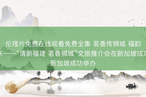伦理片免费在线观看免费全集 茗香传狮城 福韵引客来——“清新福建 茗香狮城”文旅推介会在新加坡成功举办