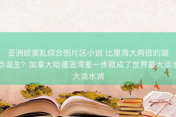 亚洲欧美乱综合图片区小说 比里海大两倍的湖差点诞生？加拿大哈德逊湾差一步就成了世界最大淡水湖