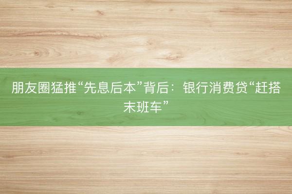 朋友圈猛推“先息后本”背后：银行消费贷“赶搭末班车”
