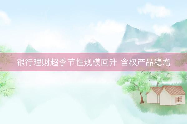 银行理财超季节性规模回升 含权产品稳增