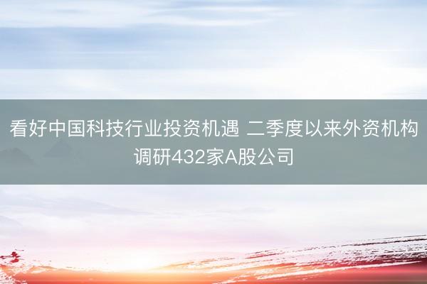 看好中国科技行业投资机遇 二季度以来外资机构调研432家A股公司