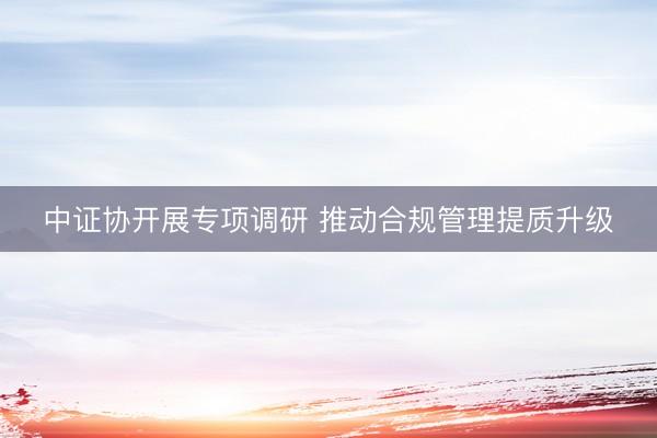 中证协开展专项调研 推动合规管理提质升级