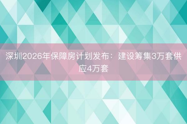 深圳2026年保障房计划发布：建设筹集3万套供应4万套