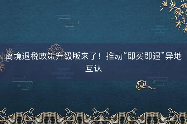 离境退税政策升级版来了！推动“即买即退”异地互认