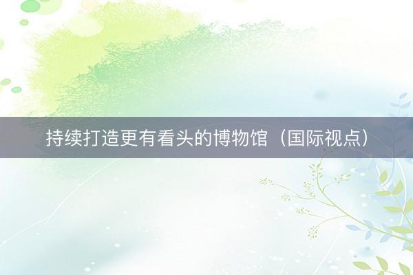 持续打造更有看头的博物馆（国际视点）