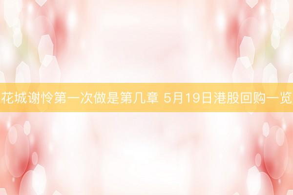 花城谢怜第一次做是第几章 5月19日港股回购一览