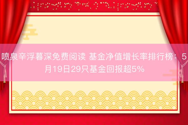 喷泉辛浮暮深免费阅读 基金净值增长率排行榜：5月19日29只基金回报超5%