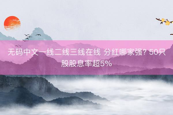 无码中文一线二线三线在线 分红哪家强? 50只股股息率超5%