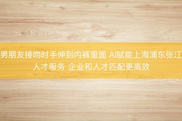 男朋友接吻时手伸到内裤里面 AI赋能上海浦东张江人才服务 企业和人才匹配更高效