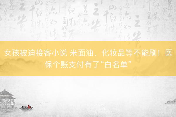 女孩被迫接客小说 米面油、化妆品等不能刷！医保个账支付有了“白名单”