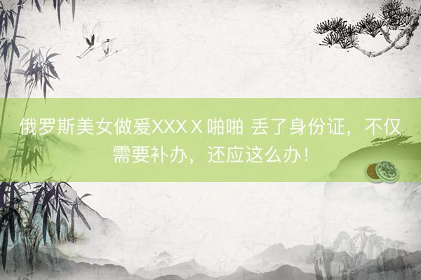 俄罗斯美女做爰XXXⅩ啪啪 丢了身份证，不仅需要补办，还应这么办！