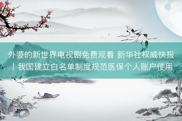 外婆的新世界电视剧免费观看 新华社权威快报｜我国建立白名单制度规范医保个人账户使用