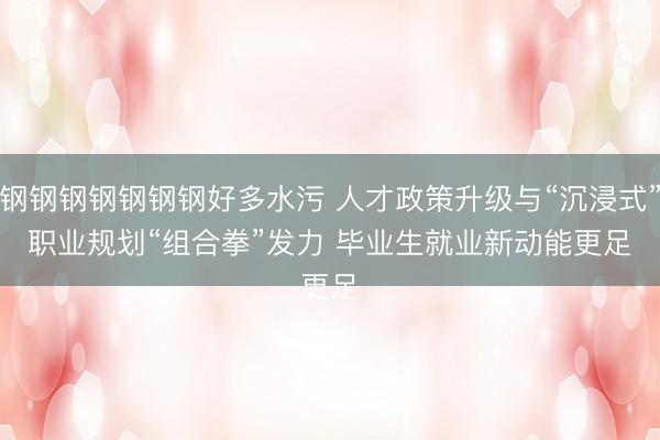 钢钢钢钢钢钢钢好多水污 人才政策升级与“沉浸式”职业规划“组合拳”发力 毕业生就业新动能更足