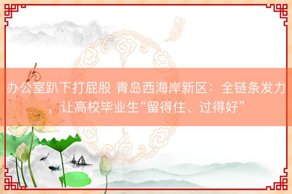 办公室趴下打屁股 青岛西海岸新区：全链条发力，让高校毕业生“留得住、过得好”