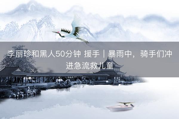 李丽珍和黑人50分钟 援手｜暴雨中，骑手们冲进急流救儿童