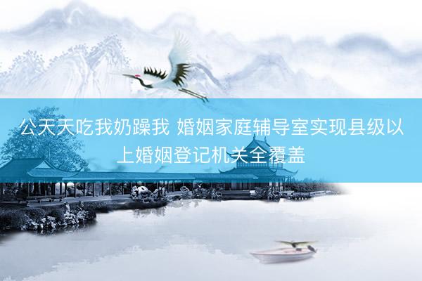 公天天吃我奶躁我 婚姻家庭辅导室实现县级以上婚姻登记机关全覆盖