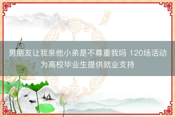 男朋友让我亲他小弟是不尊重我吗 120场活动为高校毕业生提供就业支持
