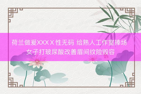 荷兰做爰XXXⅩ性无码 给熟人工作室捧场 女子打玻尿酸改善眉间纹险毁容