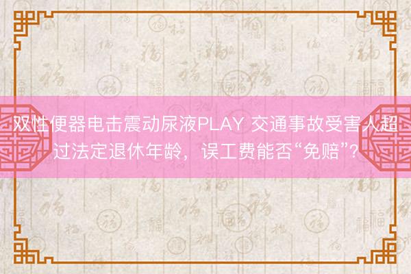 双性便器电击震动尿液PLAY 交通事故受害人超过法定退休年龄，误工费能否“免赔”？