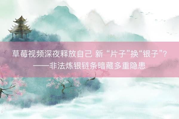 草莓视频深夜释放自己 新 “片子”换“银子”？——非法炼银链条暗藏多重隐患
