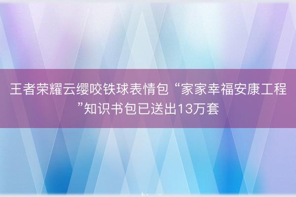 王者荣耀云缨咬铁球表情包 “家家幸福安康工程”知识书包已送出13万套