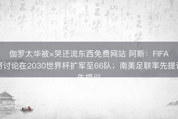 伽罗太华被×哭还流东西免费网站 阿斯：FIFA将讨论在2030世界杯扩军至66队；南美足联率先提议
