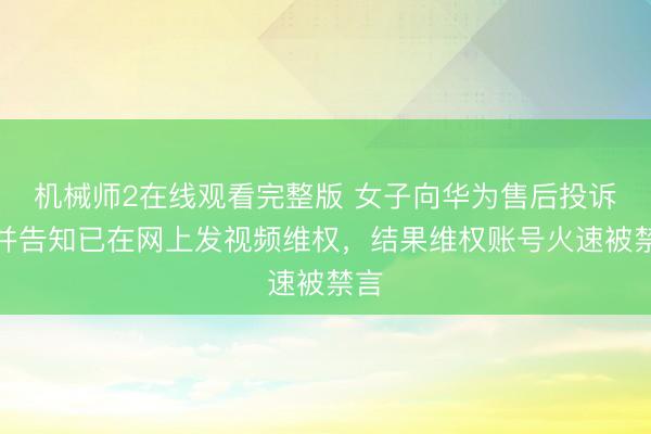 机械师2在线观看完整版 女子向华为售后投诉，并告知已在网上发视频维权，结果维权账号火速被禁言