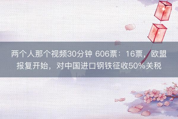 两个人那个视频30分钟 606票：16票，欧盟报复开始，对中国进口钢铁征收50%关税
