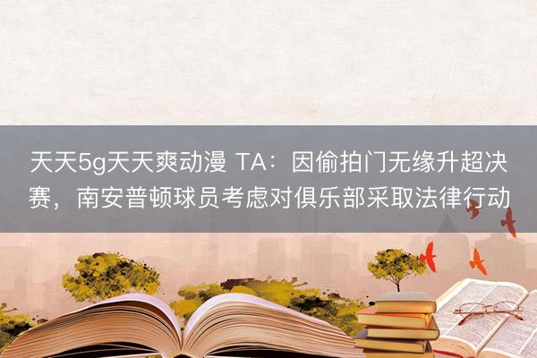 天天5g天天爽动漫 TA：因偷拍门无缘升超决赛，南安普顿球员考虑对俱乐部采取法律行动