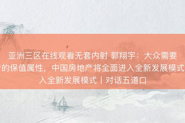 亚洲三区在线观看无套内射 郭翔宇：大众需要重新正视房产的保值属性，中国房地产将全面进入全新发展模式丨对话五道口