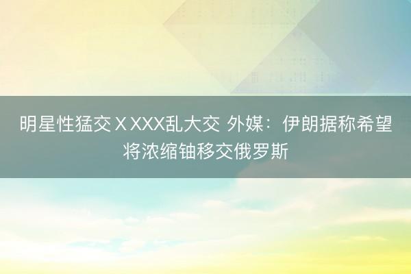 明星性猛交ⅩXXX乱大交 外媒：伊朗据称希望将浓缩铀移交俄罗斯