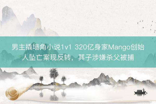 男主撬墙角小说1v1 320亿身家Mango创始人坠亡案现反转，其子涉嫌杀父被捕