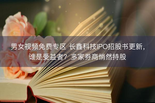 男女视频免费专区 长鑫科技IPO招股书更新，谁是受益者？多家券商悄然持股
