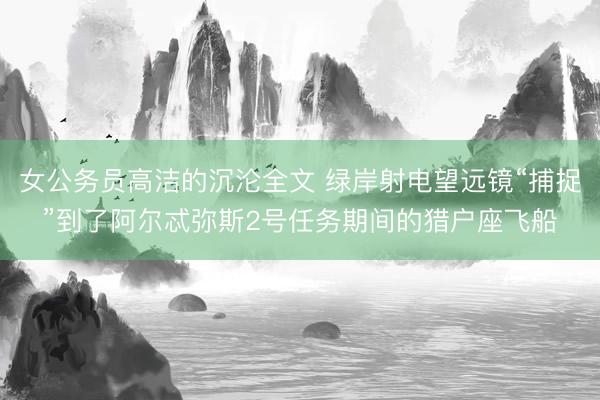 女公务员高洁的沉沦全文 绿岸射电望远镜“捕捉”到了阿尔忒弥斯2号任务期间的猎户座飞船