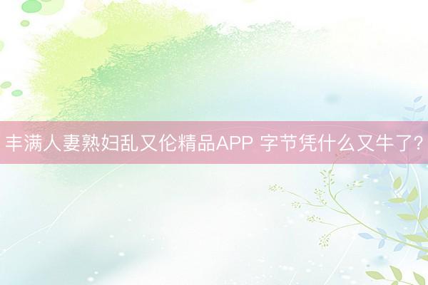 丰满人妻熟妇乱又伦精品APP 字节凭什么又牛了？