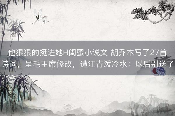 他狠狠的挺进她H闺蜜小说文 胡乔木写了27首诗词，呈毛主席修改，遭江青泼冷水：以后别送了