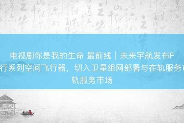 电视剧你是我的生命 最前线｜未来宇航发布FX锋行系列空间飞行器，切入卫星组网部署与在轨服务市场
