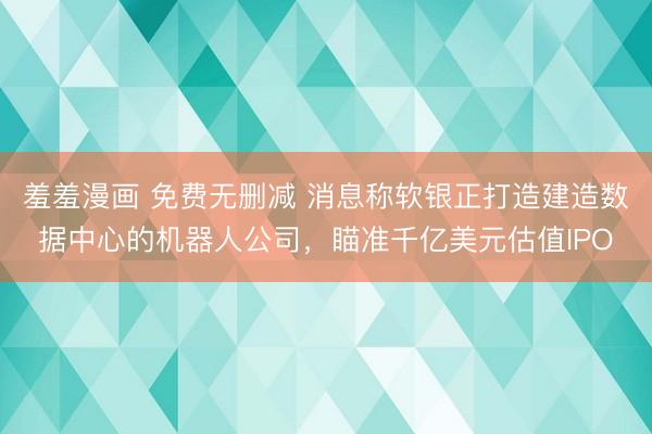 羞羞漫画 免费无删减 消息称软银正打造建造数据中心的机器人公司，瞄准千亿美元估值IPO