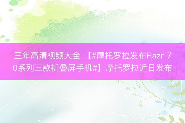 三年高清视频大全 【#摩托罗拉发布Razr 70系列三款折叠屏手机#】摩托罗拉近日发布