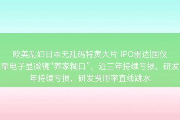 欧美乱妇日本无乱码特黄大片 IPO雷达|国仪量子成色存疑：靠电子显微镜“养家糊口”，近三年持续亏损，研发费用率直线跳水