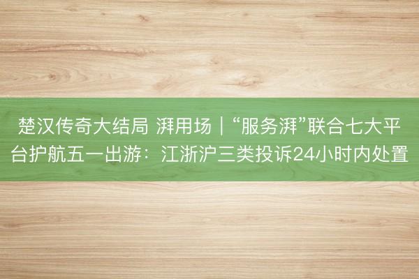 楚汉传奇大结局 湃用场｜“服务湃”联合七大平台护航五一出游：江浙沪三类投诉24小时内处置
